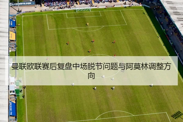 曼联欧联赛后复盘中场脱节问题与阿莫林调整方向