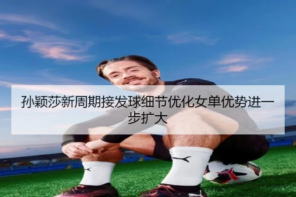 孙颖莎新周期接发球细节优化女单优势进一步扩大